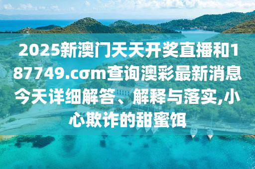2025新澳门天天开奖直播和187749.cσm查询澳彩最新消息今天详细解答、解释与落实,小心欺诈的甜蜜饵