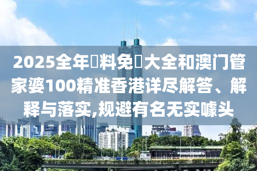 2025全年資料免費大全和澳门管家婆100精准香港详尽解答、解释与落实,规避有名无实噱头