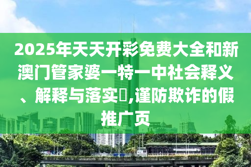 2025年天天开彩免费大全和新澳门管家婆一特一中社会释义、解释与落实​,谨防欺诈的假推广页
