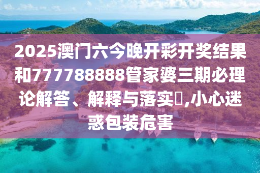 2025澳门六今晚开彩开奖结果和777788888管家婆三期必理论解答、解释与落实​,小心迷惑包装危害