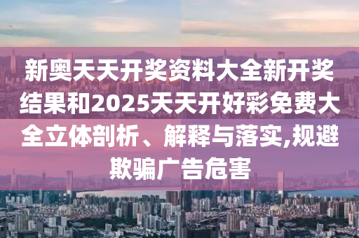 新奥天天开奖资料大全新开奖结果和2025天天开好彩免费大全立体剖析、解释与落实,规避欺骗广告危害
