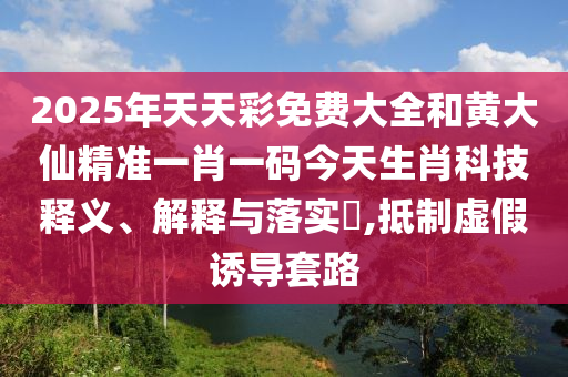 2025年天天彩免费大全和黄大仙精准一肖一码今天生肖科技释义、解释与落实​,抵制虚假诱导套路