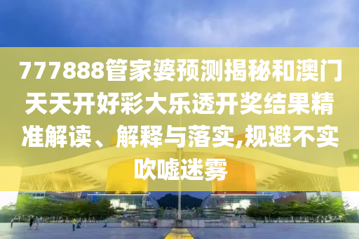 777888管家婆预测揭秘和澳门天天开好彩大乐透开奖结果精准解读、解释与落实,规避不实吹嘘迷雾