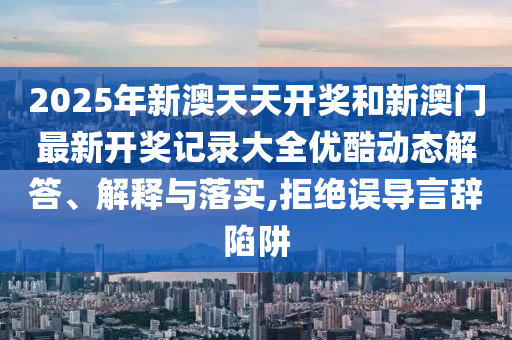 2025年新澳天天开奖和新澳门最新开奖记录大全优酷动态解答、解释与落实,拒绝误导言辞陷阱
