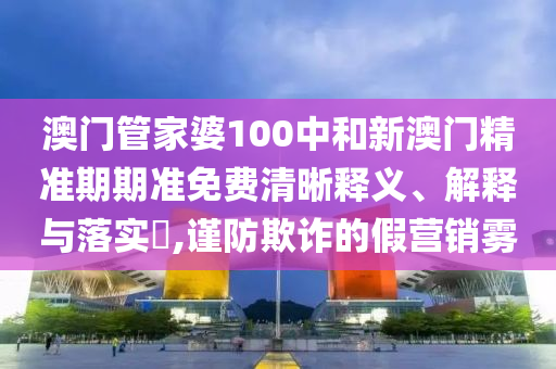 澳门管家婆100中和新澳门精准期期准免费清晰释义、解释与落实​,谨防欺诈的假营销雾