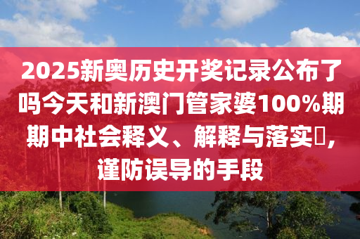 2025新奥历史开奖记录公布了吗今天和新澳门管家婆100%期期中社会释义、解释与落实​,谨防误导的手段