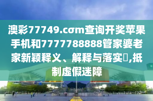 澳彩77749.cσm查询开奖苹果手机和7777788888管家婆老家新颖释义、解释与落实​,抵制虚假迷障