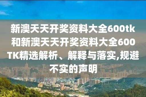 新澳天天开奖资料大全600tk和新澳天天开奖资料大全600TK精选解析、解释与落实,规避不实的声明