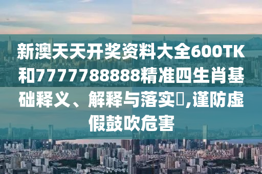 新澳天天开奖资料大全600TK和7777788888精准四生肖基础释义、解释与落实​,谨防虚假鼓吹危害