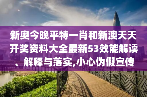 新奥今晚平特一肖和新澳天天开奖资料大全最新53效能解读、解释与落实,小心伪假宣传