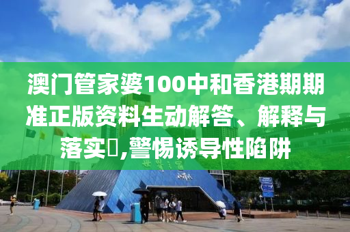 澳门管家婆100中和香港期期准正版资料生动解答、解释与落实​,警惕诱导性陷阱