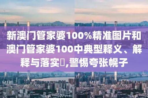 新澳门管家婆100%精准图片和澳门管家婆100中典型释义、解释与落实​,警惕夸张幌子