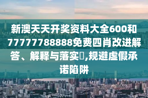 新澳天天开奖资料大全600和77777788888免费四肖改进解答、解释与落实​,规避虚假承诺陷阱