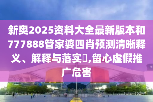 新奥2025资料大全最新版本和777888管家婆四肖预测清晰释义、解释与落实​,留心虚假推广危害