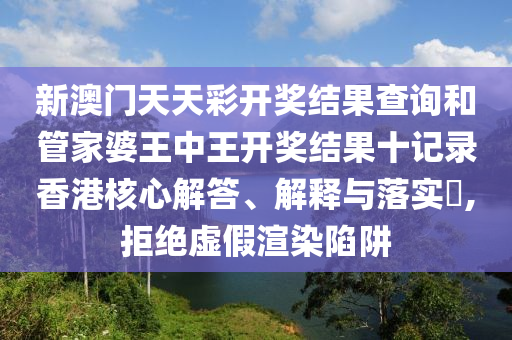 新澳门天天彩开奖结果查询和管家婆王中王开奖结果十记录香港核心解答、解释与落实​,拒绝虚假渲染陷阱