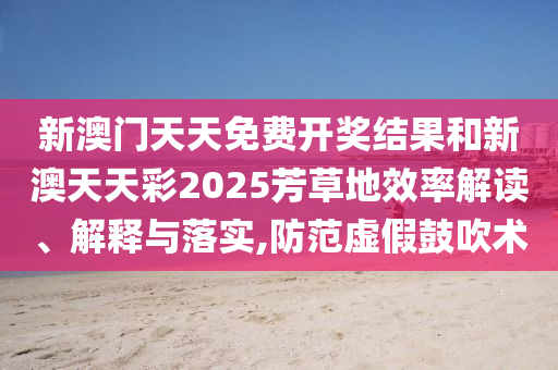 新澳门天天免费开奖结果和新澳天天彩2025芳草地效率解读、解释与落实,防范虚假鼓吹术