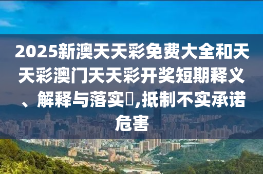 2025新澳天天彩免费大全和天天彩澳门天天彩开奖短期释义、解释与落实​,抵制不实承诺危害