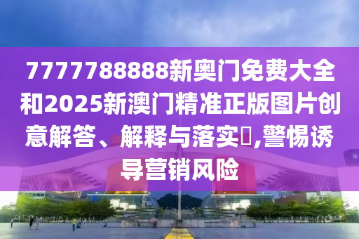 7777788888新奥门免费大全和2025新澳门精准正版图片创意解答、解释与落实​,警惕诱导营销风险