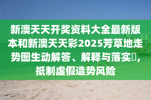 新澳天天开奖资料大全最新版本和新澳天天彩2025芳草地走势图生动解答、解释与落实​,抵制虚假造势风险