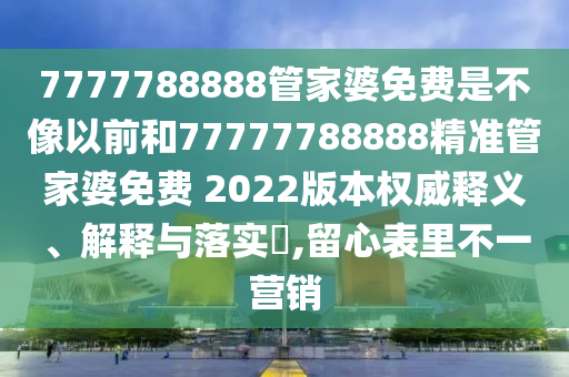 7777788888管家婆免费是不像以前和77777788888精准管家婆免费 2022版本权威释义、解释与落实​,留心表里不一营销
