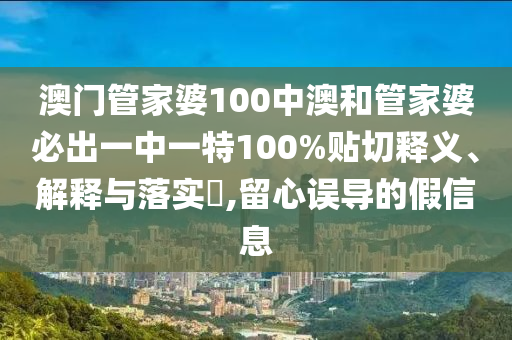 澳门管家婆100中澳和管家婆必出一中一特100%贴切释义、解释与落实​,留心误导的假信息