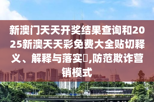 新澳门天天开奖结果查询和2025新澳天天彩免费大全贴切释义、解释与落实​,防范欺诈营销模式