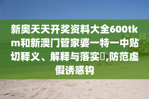 新奥天天开奖资料大全600tkm和新澳门管家婆一特一中贴切释义、解释与落实​,防范虚假诱惑钩