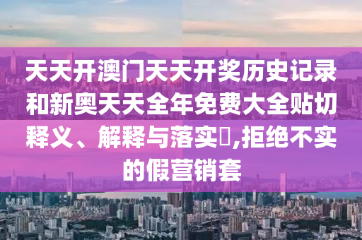 天天开澳门天天开奖历史记录和新奥天天全年免费大全贴切释义、解释与落实​,拒绝不实的假营销套