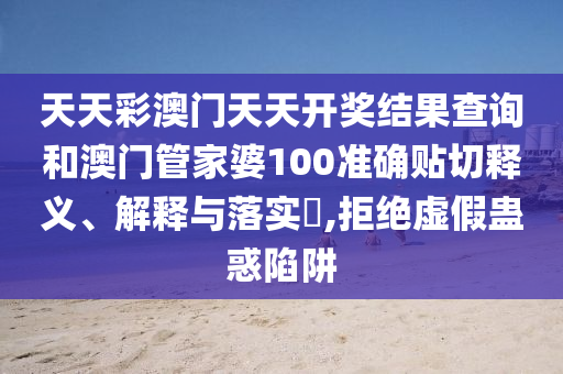 天天彩澳门天天开奖结果查询和澳门管家婆100准确贴切释义、解释与落实​,拒绝虚假蛊惑陷阱