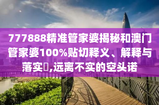 777888精准管家婆揭秘和澳门管家婆100%贴切释义、解释与落实​,远离不实的空头诺