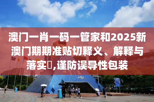 澳门一肖一码一管家和2025新澳门期期准贴切释义、解释与落实​,谨防误导性包装