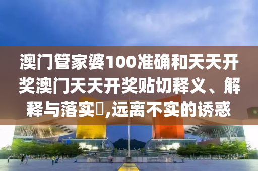 澳门管家婆100准确和天天开奖澳门天天开奖贴切释义、解释与落实​,远离不实的诱惑