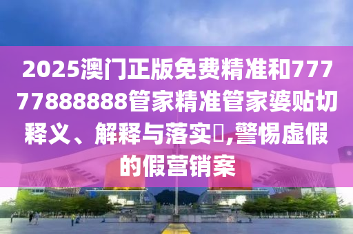 2025澳门正版免费精准和77777888888管家精准管家婆贴切释义、解释与落实​,警惕虚假的假营销案