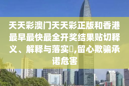 天天彩澳门天天彩正版和香港最早最快最全开奖结果贴切释义、解释与落实​,留心欺骗承诺危害
