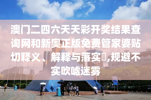 澳门二四六天天彩开奖结果查询网和新奥正版免费管家婆贴切释义、解释与落实​,规避不实吹嘘迷雾