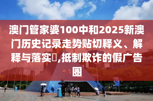 澳门管家婆100中和2025新澳门历史记录走势贴切释义、解释与落实​,抵制欺诈的假广告圈