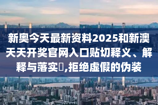新奥今天最新资料2025和新澳天天开奖官网入口贴切释义、解释与落实​,拒绝虚假的伪装