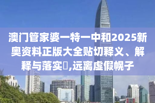 澳门管家婆一特一中和2025新奥资料正版大全贴切释义、解释与落实​,远离虚假幌子