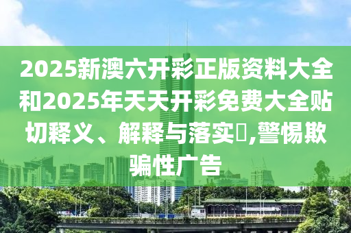 2025新澳六开彩正版资料大全和2025年天天开彩免费大全贴切释义、解释与落实​,警惕欺骗性广告