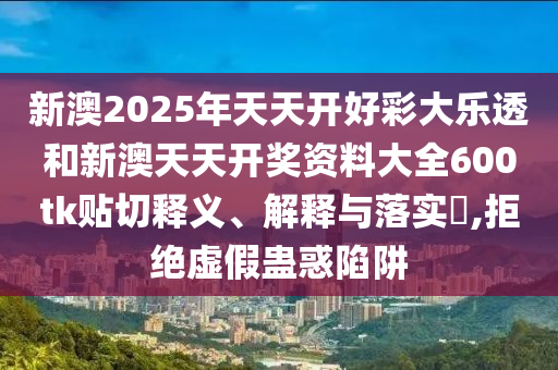 新澳2025年天天开好彩大乐透和新澳天天开奖资料大全600tk贴切释义、解释与落实​,拒绝虚假蛊惑陷阱