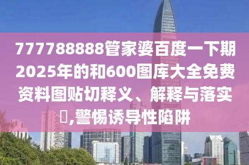 777788888管家婆百度一下期2025年的和600图库大全免费资料图贴切释义、解释与落实​,警惕诱导性陷阱