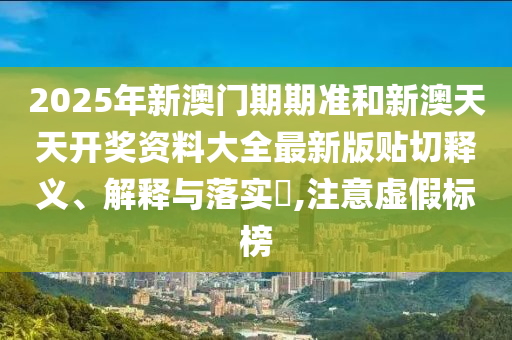 2025年新澳门期期准和新澳天天开奖资料大全最新版贴切释义、解释与落实​,注意虚假标榜