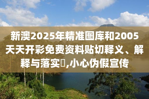 新澳2025年精准图库和2005天天开彩免费资料贴切释义、解释与落实​,小心伪假宣传