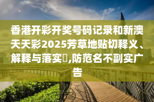 香港开彩开奖号码记录和新澳天天彩2025芳草地贴切释义、解释与落实​,防范名不副实广告