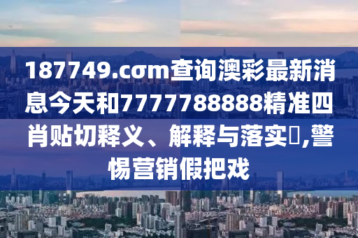 187749.cσm查询澳彩最新消息今天和7777788888精准四肖贴切释义、解释与落实​,警惕营销假把戏