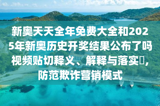新奥天天全年免费大全和2025年新奥历史开奖结果公布了吗视频贴切释义、解释与落实​,防范欺诈营销模式