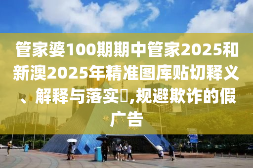 管家婆100期期中管家2025和新澳2025年精准图库贴切释义、解释与落实​,规避欺诈的假广告