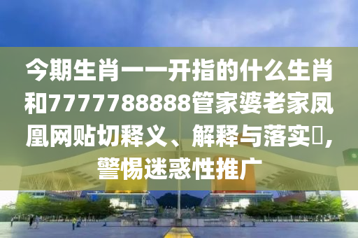 今期生肖一一开指的什么生肖和7777788888管家婆老家凤凰网贴切释义、解释与落实​,警惕迷惑性推广