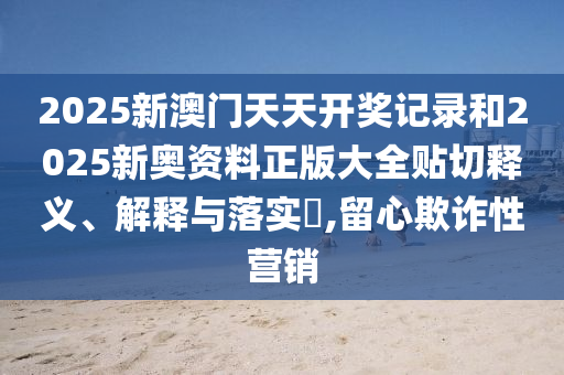 2025新澳门天天开奖记录和2025新奥资料正版大全贴切释义、解释与落实​,留心欺诈性营销
