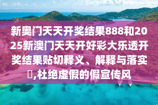 新奥门天天开奖结果888和2025新澳门天天开好彩大乐透开奖结果贴切释义、解释与落实​,杜绝虚假的假宣传风